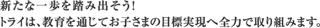 新たな一歩を踏み出そう!トライは、教育を通じてお子さまの目標実現へ全力で取り組みます。