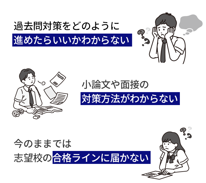 勉強しているけれどテストの点数が上がらない 過去問対策をどのように進めたらいいかわからない 小論文や面接の対策方法がわからない 今のままでは志望校に合格できるか不安