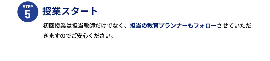 STEP5 授業スタート 初回授業は担当教師だけでなく、担当の教育プランナーもフォローさせていただきますのでご安心ください。