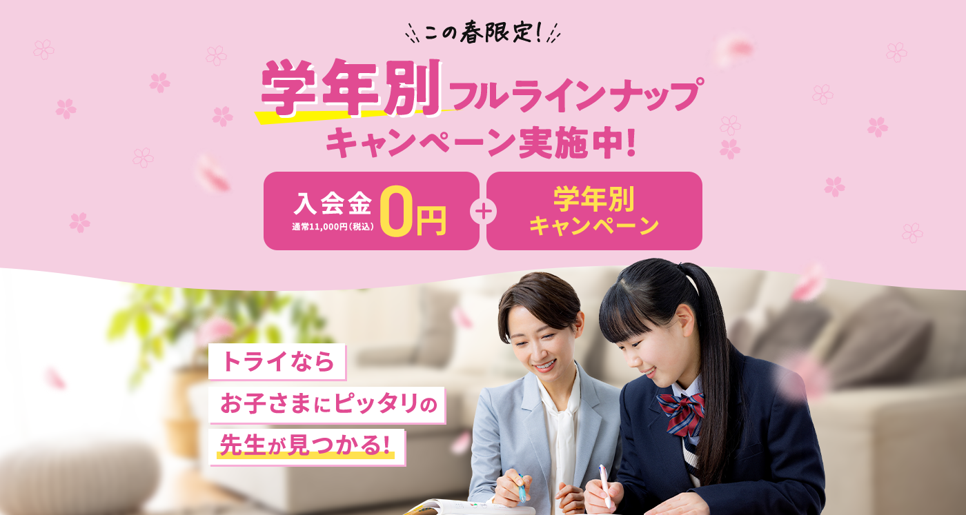 この春限定！ 学年別フルラインナップキャンペーン実施中！ 入会金0円 通常11,000円（税込） 学年別キャンペーン トライならお子さまにピッタリの先生が見つかる！