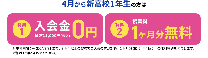 4月から新高校1年生の方は 特典1 入会金0円 通常11,000円（税込） 特典2 授業料1ヶ月分無料 ※受付期間：～2024／3／31まで。3ヶ月以上の契約でご入会の方が対象。1ヶ月分(申込の授業時間×4回分)の無料指導を付与します。 詳細はお問い合わせください。