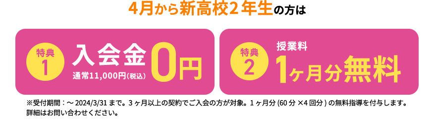 4月から新高校2年生の方は 特典1 入会金0円 通常11,000円（税込） 特典2 授業料 1ヶ月分無料 ※受付期間：～2024／3／31まで。3ヶ月以上の契約でご入会の方が対象。1ヶ月分(申込の授業時間×4回分)の無料指導を付与します。 詳細はお問い合わせください。