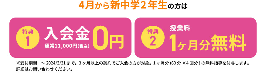 4月から新中学2年生の方は 特典1 入会金0円 通常11,000円（税込） 特典2 授業料1ヶ月分無料 ※受付期間：～2024／3／31まで。3ヶ月以上の契約でご入会の方が対象。1ヶ月分(申込の授業時間×4回分)の無料指導を付与します。 詳細はお問い合わせください。