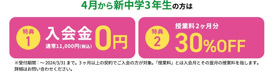 4月から新中学3年生の方は 特典1 入会金0円 通常11,000円（税込） 特典2 授業料2ヶ月分が最大30％OFF ※受付期間：～2024／3／31まで。3ヶ月以上の契約でご入会の方が対象。「授業料」とは入会月とその翌月の授業料を指します。 詳細はお問い合わせください。