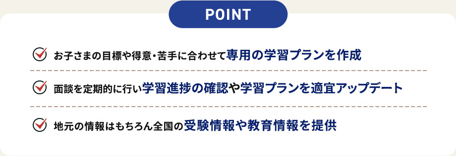 POINT お子さまの目標や得意・苦手に合わせて専用の学習プランを作成 面談を定期的に行い学習進捗の確認や学習プランを適宜アップデート 地元の情報はもちろん全国の受験情報や教育情報を提供