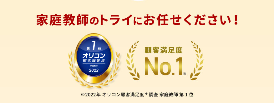 家庭教師のトライにお任せください！ 第1位 オリコン 顧客満足度 家庭教師2022 顧客満足度No.1※ ※2022年オリコン顧客満足度調査&reg;家庭教師第1位