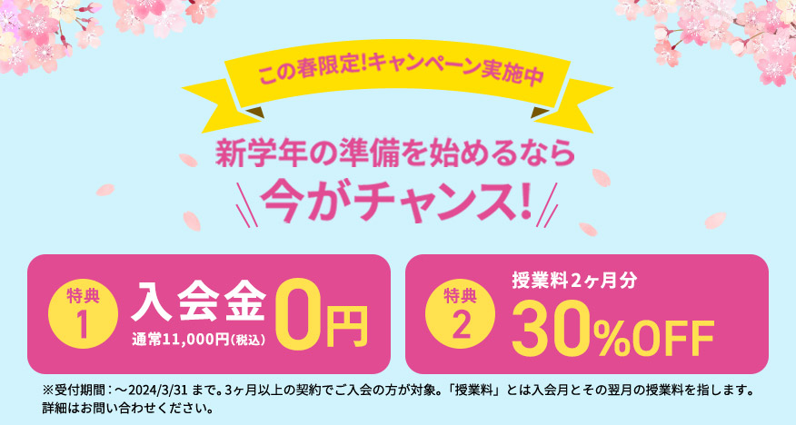 この春限定！キャンペーン実施中 新学年の準備を始めるなら今がチャンス！ 特典1 入会金0円 通常11,000円（税込） 特典2 授業料2ヶ月分が最大30％OFF ※受付期間：～2024／3／31まで。3ヶ月以上の契約でご入会の方が対象。「授業料」とは入会月とその翌月の授業料を指します。 詳細はお問い合わせください。