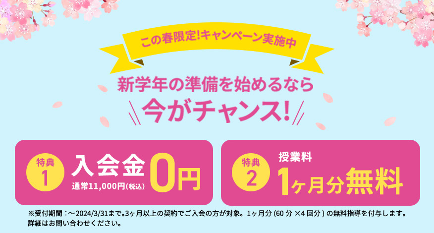 この春限定！キャンペーン実施中 新学年の準備を始めるなら今がチャンス！ 特典1 入会金0円 通常11,000円（税込） 特典2 授業料 1ヶ月分無料 ※受付期間：～2024／3／31まで。3ヶ月以上の契約でご入会の方が対象。1ヶ月分(60分×4回分)の無料指導を付与します。 詳細はお問い合わせください。