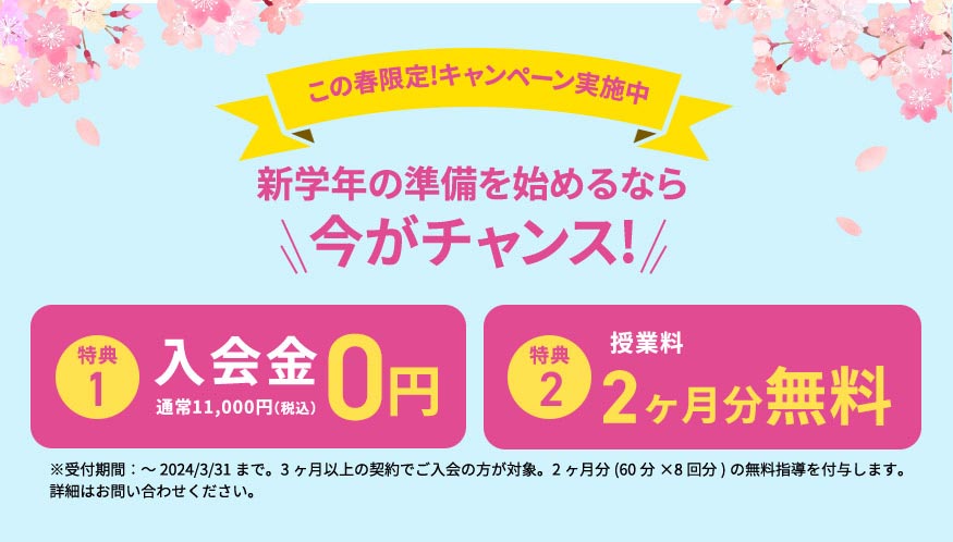 この春限定！キャンペーン実施中 新学年の準備を始めるなら今がチャンス！ 特典1 入会金0円 通常11,000円（税込） 特典2 授業料 1ヶ月分無料 ※受付期間：～2024／3／31まで。3ヶ月以上の契約でご入会の方が対象。1ヶ月分(60分×4回分)の無料指導を付与します。 詳細はお問い合わせください。