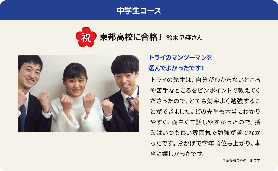 中学生コース 祝 東邦高校に合格！ 鈴木 乃亜さん トライのマンツーマンを選んでよかったです！ トライの先生は、自分がわからないところや苦手なところをピンポイントで教えてくださったので、とても効率よく勉強することができました。どの先生も本当にわかりやすく、面白くて話しやすかったので、授業はいつも良い雰囲気で勉強が苦でなかったです。おかげで学年順位も上がり、本当に嬉しかったです。 ※合格者の声の一部です