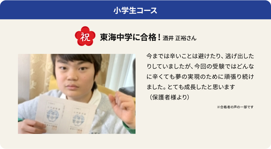 小学生コース 祝 東海中学に合格! 酒井 正裕さん 今までは辛いことは避けたり、逃げ出したりしていましたが、今回の受験ではどんなに辛くても夢の実現のために頑張り続けました。とても成長したと思います（保護者様より） ※合格者の声の一部です