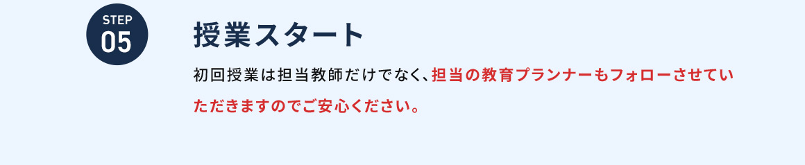 STEP05 授業スタート 初回授業は担当教師だけでなく、担当の教育プランナーもフォローさせていただきますのでご安心ください。