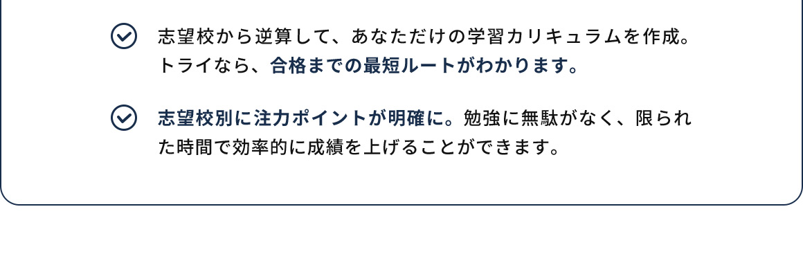 志望校から逆算して、あなただけの学習カリキュラムを作成。トライなら、合格までの最短ルートがわかります。 志望校別に注力ポイントが明確に。勉強に無駄がなく、限られた時間で効率的に成績を上げることができます。