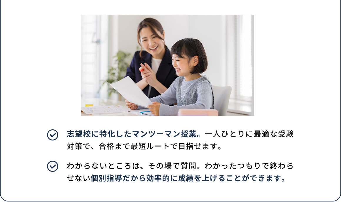 志望校に特化したマンツーマン授業。一人ひとりに最適な受験対策で、合格まで最短ルートで目指せます。 わからないところは、その場で質問。わかったつもりで終わらせない個別指導だから効率的に成績を上げることができます。
