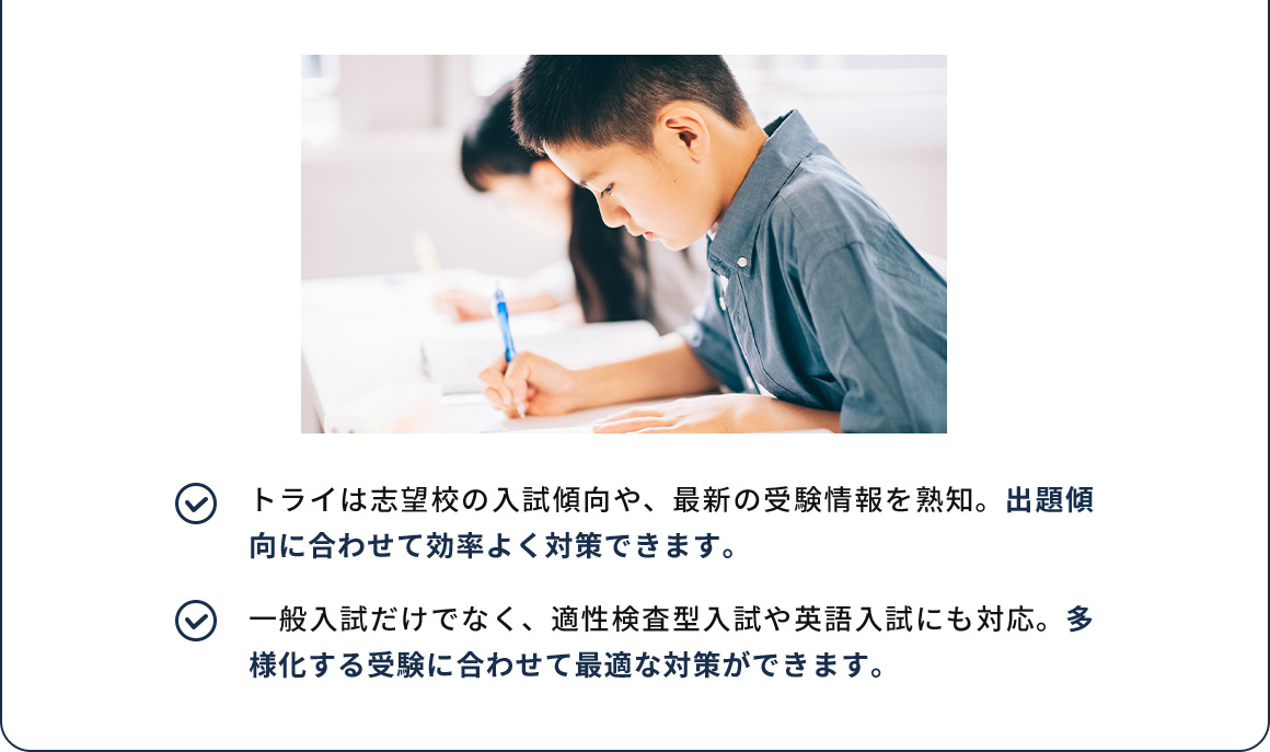 トライは志望校の入試傾向や、最新の受験情報を熟知。出題傾向に合わせて効率よく対策できます。 一般入試だけでなく、適性検査型入試や英語入試にも対応。多様化する受験に合わせて最適な対策ができます。
