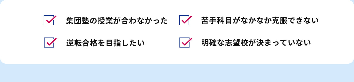 集団塾の授業が合わなかった 苦手科目がなかなか克服できない 逆転合格を目指したい 明確な志望校が決まっていない