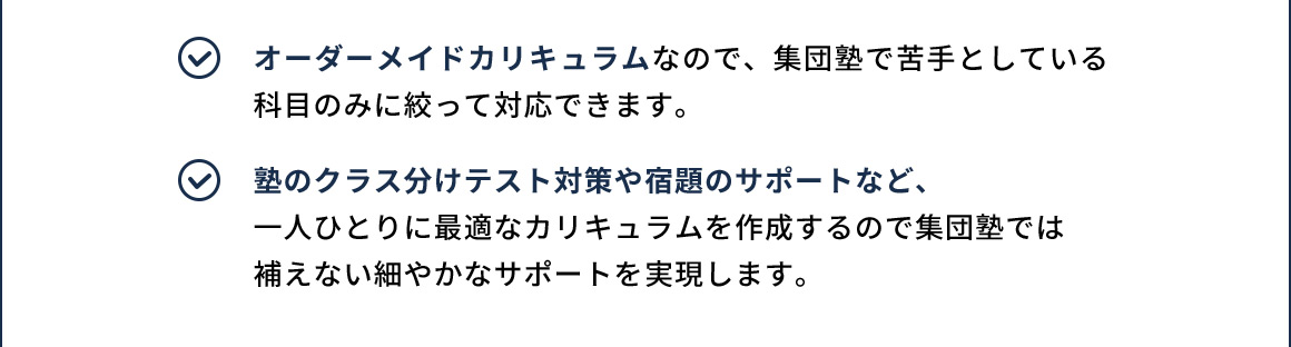 オーダーメイドカリキュラムなので、集団塾で苦手としている科目のみに絞って対応できます。 塾のクラス分けテスト対策や宿題のサポートなど、一人ひとりに最適なカリキュラムを作成するので集団塾では補えない細やかなサポートを実現します。