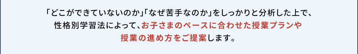 「どこができていないのか」「なぜ苦手なのか」をしっかりと分析した上で、性格別学習法によって、お子さまのペースに合わせた授業プランや授業の進め方をご提案します。