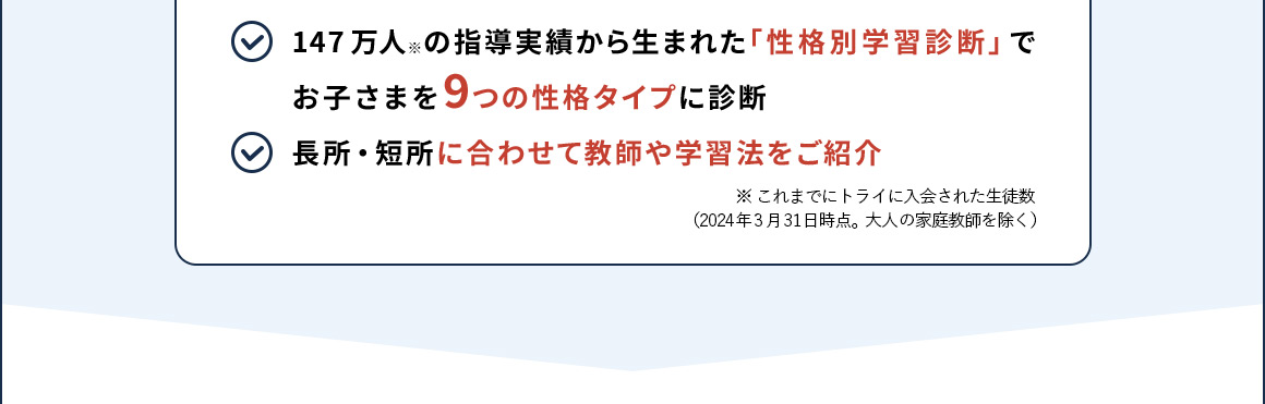147万人※の指導実績から生まれた「性格別学習診断」でお子さまを9つの性格タイプに診断 長所・短所に合わせて教師や学習法をご紹介 ※ これまでにトライに入会された生徒数 (2024年3月31日時点。大人の家庭教師を除く)