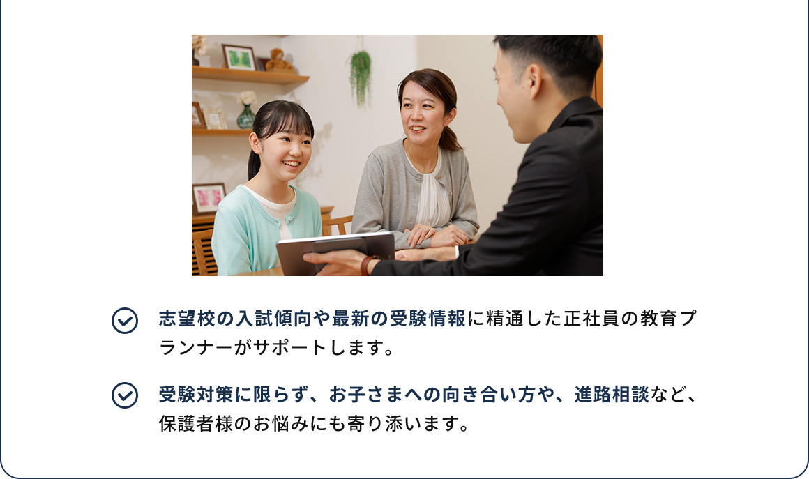志望校の入試傾向や最新の受験情報に精通した正社員の教育プランナーがサポートします。 受験対策に限らず、お子さまへの向き合い方や、進路相談など、保護者様のお悩みにも寄り添います。