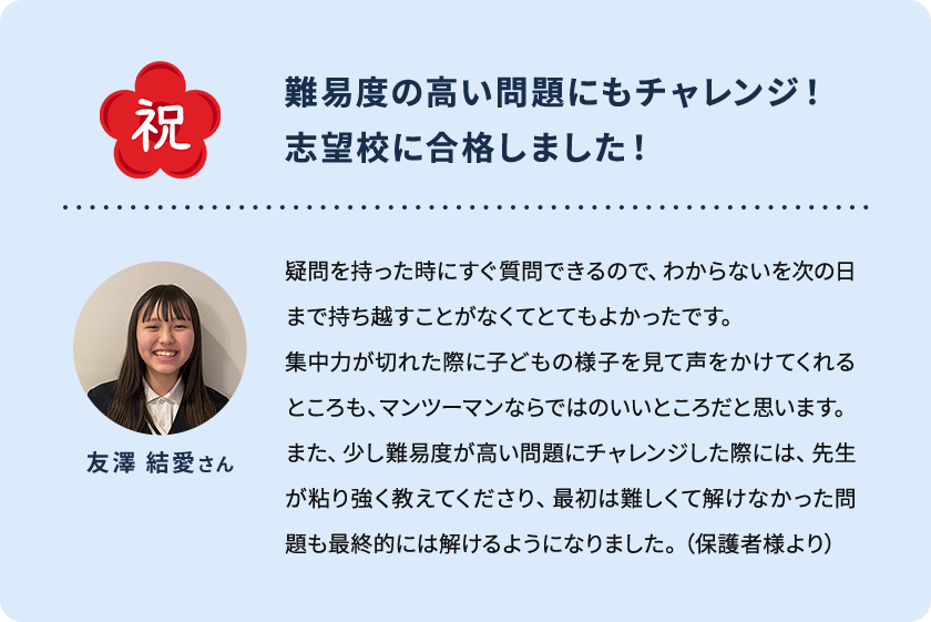 祝 難易度の高い問題にもチャレンジ！ 志望校に合格しました！ 友澤 結愛さん 疑問を持った時にすぐ質問できるので、わからないを次の日まで持ち越すことがなくてとてもよかったです。集中力が切れた際に子どもの様子を見て声をかけてくれるところも、マンツーマンならではのいいところだと思います。また、少し難易度が高い問題にチャレンジした際には、先生が粘り強く教えてくださり、最初は難しくて解けなかった問題も最終的には解けるようになりました。(保護者様より)