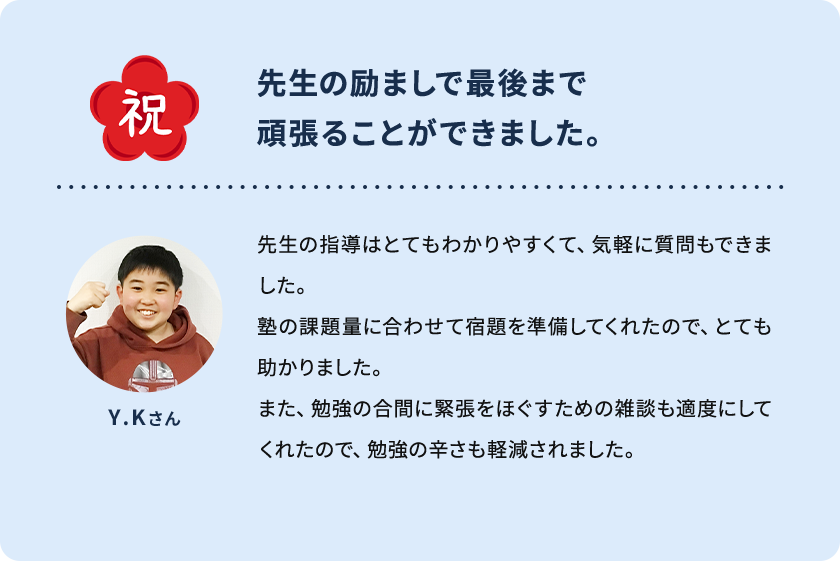 祝 先生の励ましで最後まで頑張ることができました。 Y.Kさん 先生の指導はとてもわかりやすくて、気軽に質問もできました。塾の課題量に合わせて宿題を準備してくれたので、とても助かりました。また、勉強の合間に緊張をほぐすための雑談も適度にしてくれたので、勉強の辛さも軽減されました。
