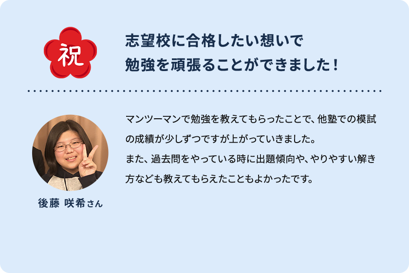 祝 志望校に合格したい想いで勉強を頑張ることができました！ 後藤 咲希さん マンツーマンで勉強を教えてもらったことで、他塾での模試の成績が少しずつですが上がっていきました。また、過去問をやっている時に出題傾向や、やりやすい解き方なども教えてもらえたこともよかったです。