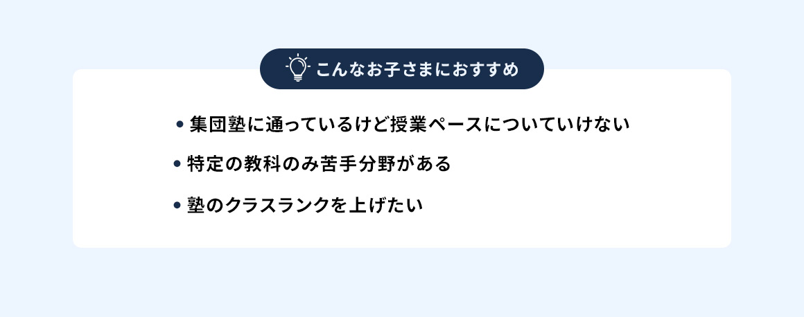 こんなお子さまにおすすめ ・集団塾に通っているけど授業ペースについていけない ・特定の教科のみ苦手分野がある ・塾のクラスランクを上げたい