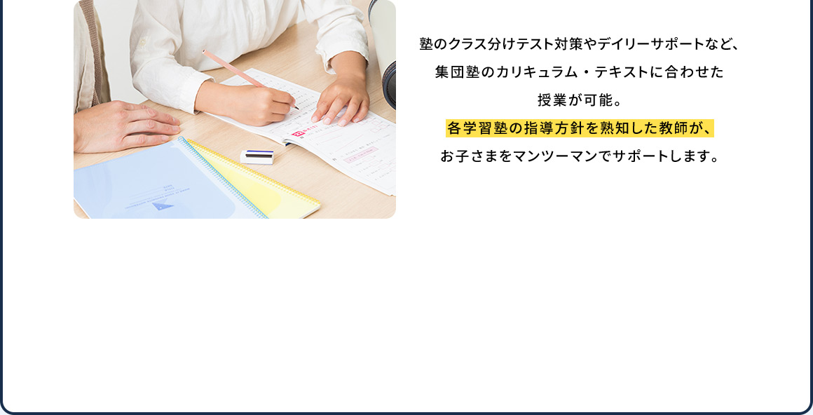 塾のクラス分けテスト対策やデイリーサポートなど、集団塾のカリキュラム・テキストに合わせた授業が可能。各学習塾の指導方針を熟知した教師が、お子さまをマンツーマンでサポートします。