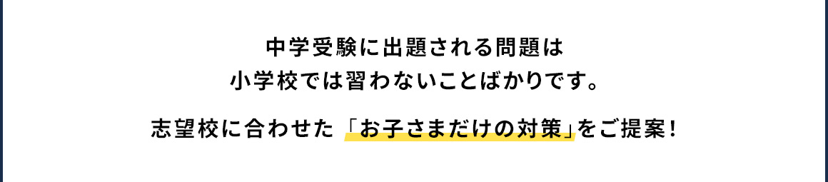 中学受験に出題される問題は小学校では習わないことばかりです。 志望校に合わせた「お子さまだけの対策」をご提案！