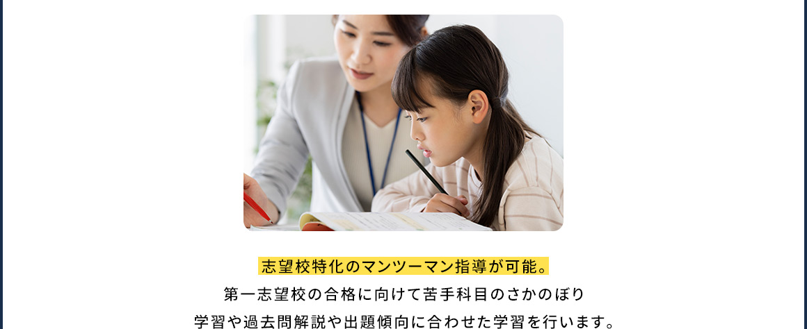 志望校特化のマンツーマン指導が可能。第一志望校の合格に向けて苦手科目のさかのぼり学習や過去問解説や出題傾向に合わせた学習を行います。