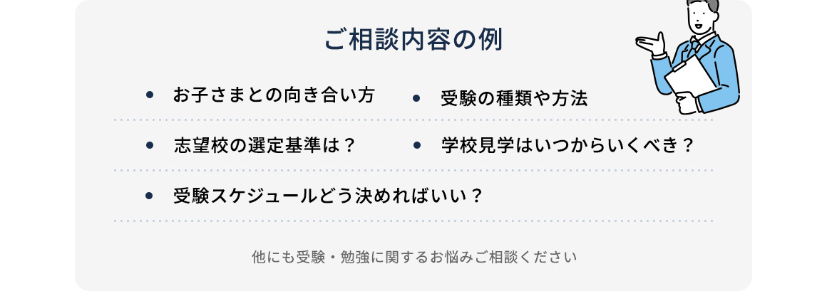 ご相談内容の例 お子さまとの向き合い方 ・受験の種類や方法 ・志望校の選定基準は？ ・学校見学はいつからいくべき？ ・受験スケジュールはどう決めればいい？ 他にも受験・勉強に関する悩みご相談ください