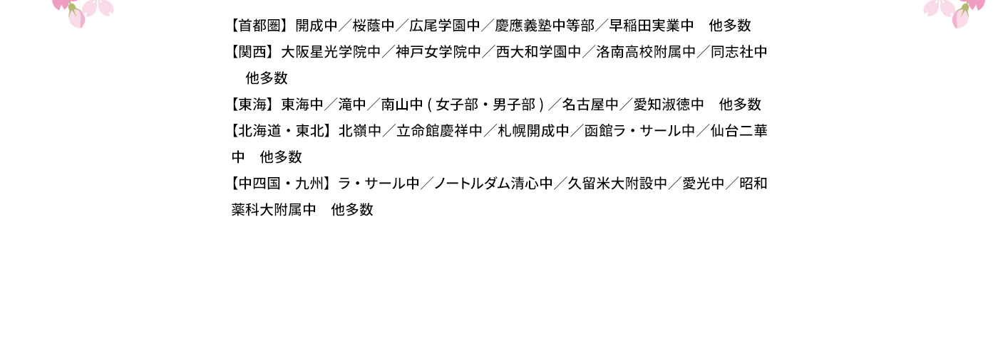 【首都圏】開成中／桜蔭中／広尾学園中／慶應義塾中等部／早稲田実業中 他多数 【関西】大阪星光学院中／神戸女学院中／西大和学園中／洛南高校附属中／同志社中 他多数 【東海】東海中／滝中／南山中(女子部・男子部)／名古屋中／愛知淑徳中 他多数 【北海道・東北】北陵中／立命館慶祥中／札幌開成中／函館ラ・サール中／仙台二華中 他多数 【中四国・九州】ラ・サール中／ノートルダム清心中／久留米大附設中／愛光中／昭和薬科大附属中 他多数
