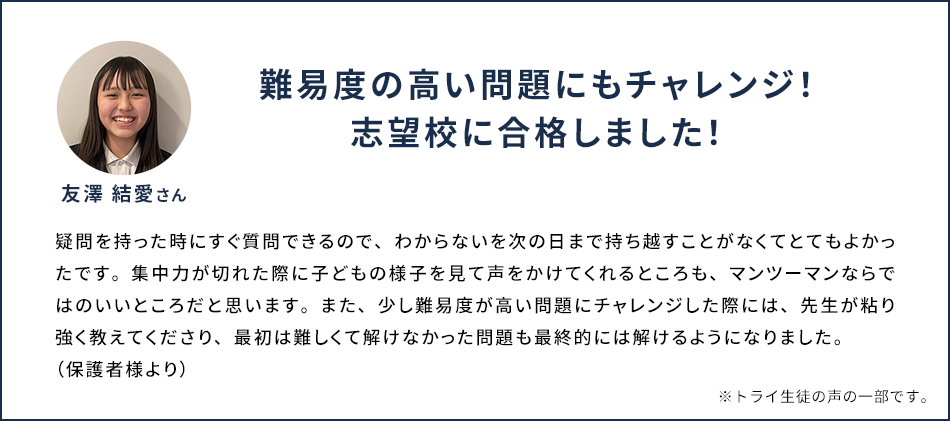 難易度の高い問題にもチャレンジ！志望校に合格しました！ 友澤 結愛さん 疑問を持ったときにすぐ質問できるので、わからないを次の日まで持ち越すことがなくてとてもよかったです。集中力が切れた際に子どもの様子を見て声をかけてくれるところも、マンツーマンならではのいいところだと思います。また、少し難易度が高い問題にチャレンジした際には、先生が粘り強く教えてくださり、最初は難しくて解けなかった問題も最終的には解けるようになりました。(保護者様より) ※トライ生徒の声の一部です。