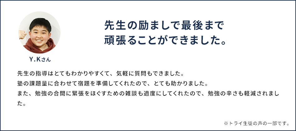 先生の指導はとてもわかりやすくて、気軽に質問もできました。 Y.Kさん 塾の課題量に合わせて宿題を準備してくれたので、とても助かりました。また、勉強の合間に緊張をほぐすための雑談も適度にしてくれたので、勉強の辛さも軽減されました。 ※トライ生徒の声の一部です。