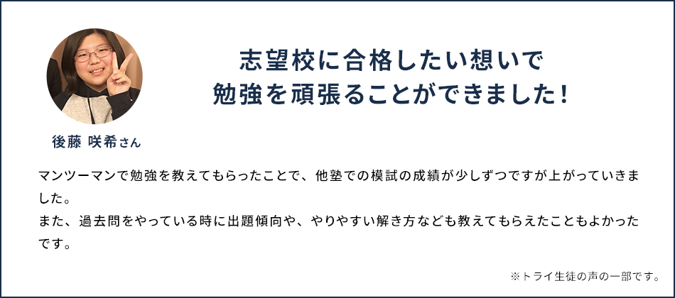 志望校に合格したい想いで勉強を頑張ることができました！ 後藤 咲希さん マンツーマンで勉強を教えてもらったことで、他塾での模試の成績が少しずつですが上がっていきました。また、過去問をやっている時に出題傾向や、やりやすい解き方なども教えてもらえたこともよかったです。 ※トライ生徒の声の一部です。