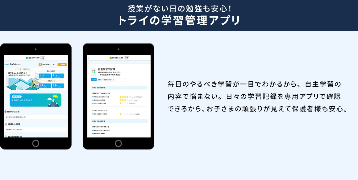 授業がない日の勉強も安心！ トライの学習管理アプリ 毎日のやるべき学習が一目でわかるから、自主学習の内容で悩まない。日々の学習記録を専用アプリで確認できるから、お子さまの頑張りが見えて保護者様も安心。