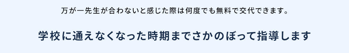 万が一先生が合わないと感じた際は何度でも無料で交代できます。 学校に通えなくなった時期までさかのぼって指導します