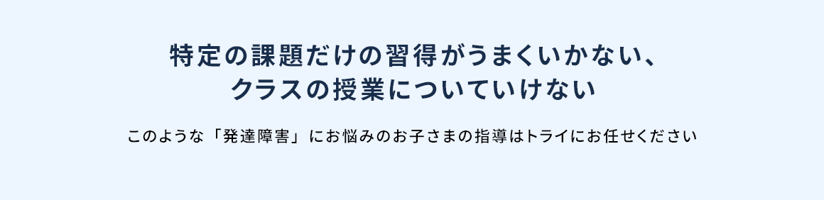 特定の課題だけの習得がうまくいかない、クラスの授業についていけない このような「発達障害」にお悩みのお子さまの指導はトライにお任せください