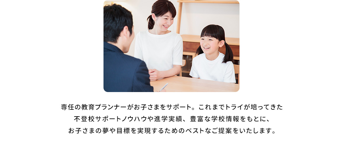 専任の教育プランナーがお子さまをサポート。これまでトライが培ってきた不登校サポートノウハウや進学実績、豊富な学校情報をもとに、お子さまの夢や目標を実現するためのベストなご提案をいたします。