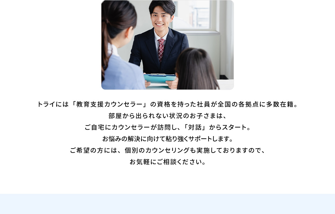 トライには「教育支援カウンセラー」の資格を持った社員が全国の各拠点に多数在籍。部屋から出られない状況のお子さまは、ご自宅にカウンセラーが訪問し、「対話」からスタート。お悩み解決に向けて粘り強くサポートします。ご希望の方には、個別のカウンセリングも実施しておりますので、お気軽にご相談ください。