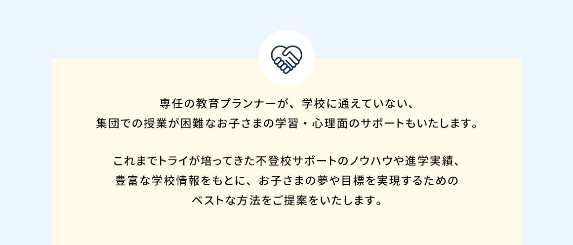 専任の教育プランナーが、学校に通えていない、集団での授業が困難なお子さまの学習・心理面のサポートもいたします。 これまでトライが培ってきた不登校サポートのノウハウや進学実績、豊富な学校情報をもとに、お子さまの夢や目標を実現するためのベストな方法をご提案をいたします。