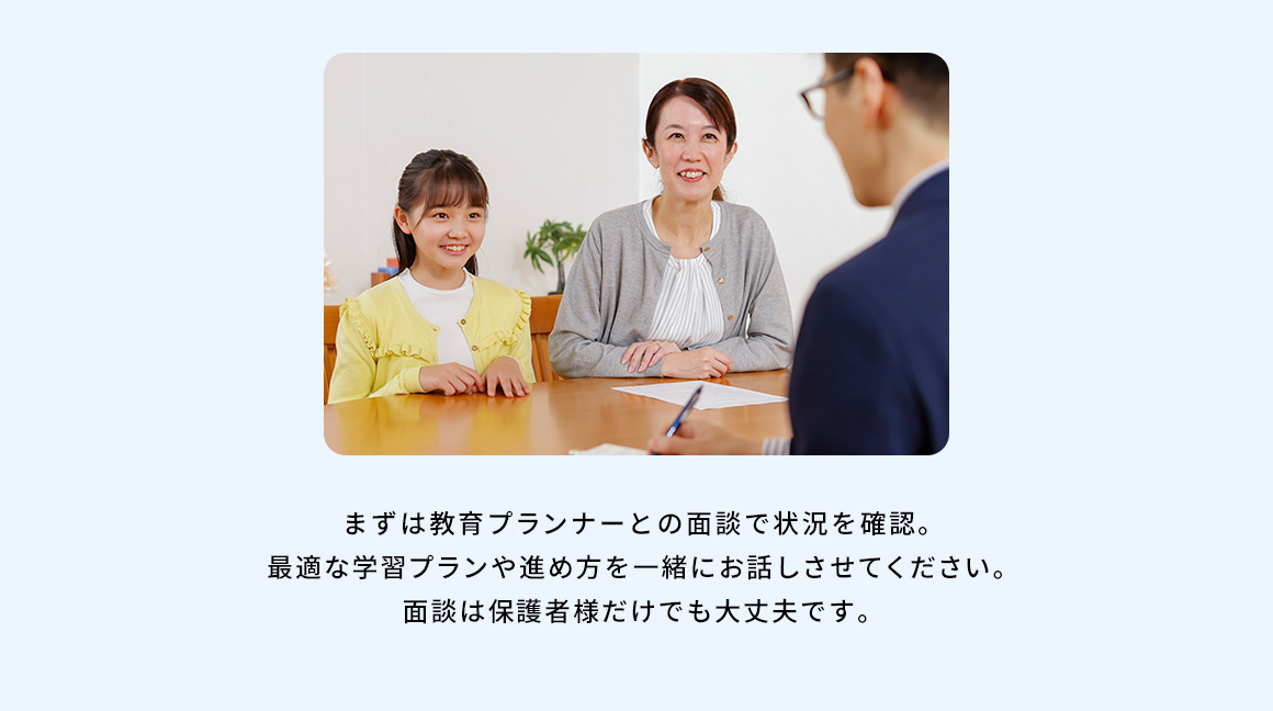 まずは教育プランナーとの面談で状況を確認。最適な学習プランや進め方を一緒にお話させてください。面談は保護者様だけでも大丈夫です。
