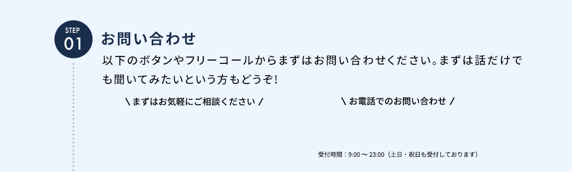 STEP01 お問い合わせ 以下のボタンやフリーコールからまずはお問い合わせください。まずは話だけでも聞いてみたいという方もどうぞ！ お電話でのお問い合わせ 受付時間：9：00から23：00（土日・祝日も受付しております）