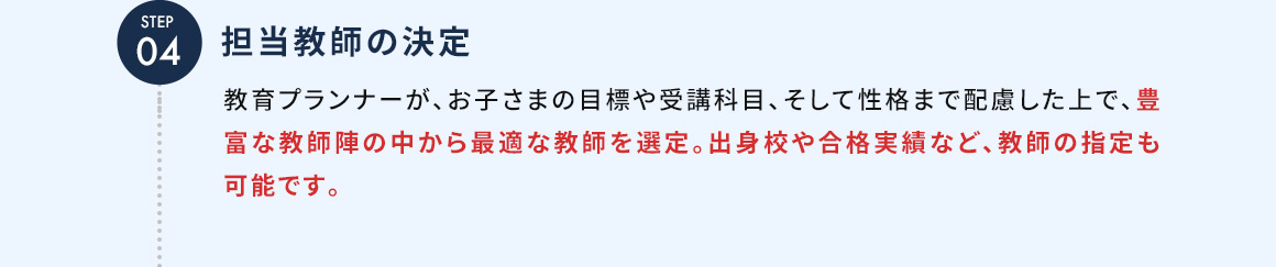 STEP04 担当教師の決定 教育プランナーが、お子さまの目標や受講科目、そして性格まで配慮した上で、豊富な教師陣の中から最適な教師を選定。出身校や合格実績など、教師の指定も可能です。