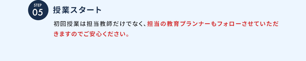 STEP05 授業スタート 初回授業は担当教師だけでなく、担当の教育プランナーもフォローさせていただきますのでご安心ください。