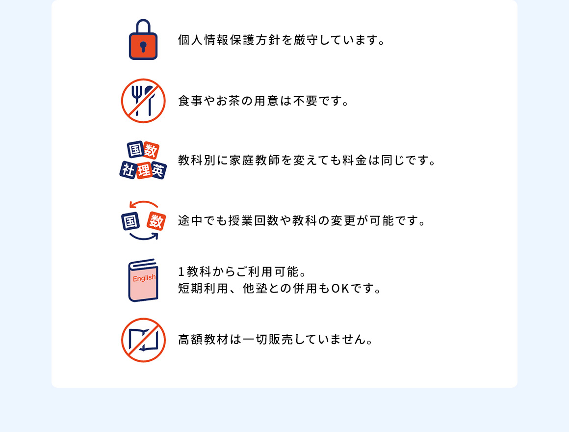 個人情報保護方針を厳守しています。 食事やお茶の用意は不要です。 教科別に家庭教師を変えても料金は同じです。 途中でも授業回数や教科の変更が可能です。 1教科からご利用可能。短期利用、他塾との併用もOKです。 高額教材は一切販売していません。