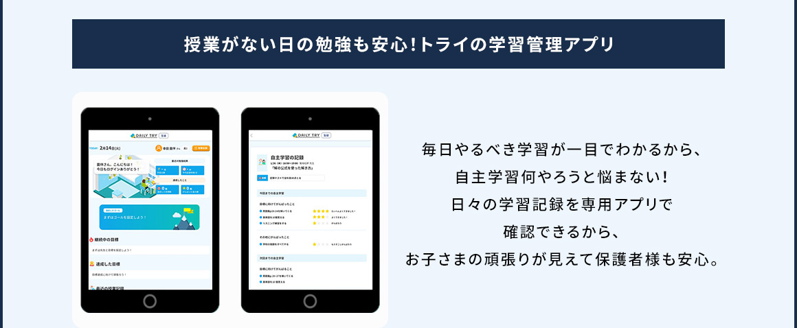 授業がない日の勉強も安心！トライの学習管理アプリ 毎日やるべき学習が一目でわかるから、自主学習何やろうと悩まない！日々の学習記録を専用アプリで確認できるから、お子さまの頑張りが見えて保護者様も安心。
