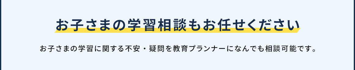 お子さまの学習相談もお任せください お子さまの学習に関する不安・疑問を教育プランナーになんでも相談可能です。