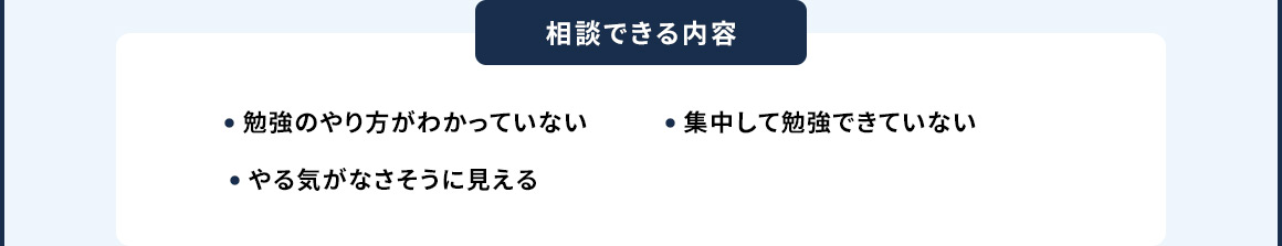 相談できる内容 ・勉強のやり方がわかっていない ・集中して勉強できていない ・やる気がなさそうにみえる
